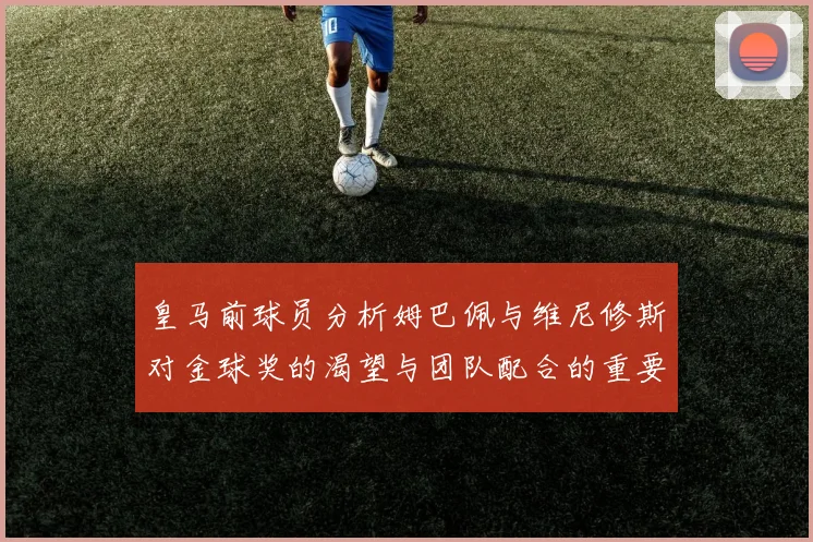 皇马前球员分析姆巴佩与维尼修斯对金球奖的渴望与团队配合的重要性