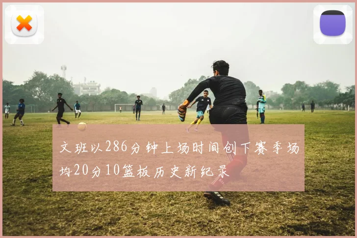 文班以286分钟上场时间创下赛季场均20分10篮板历史新纪录