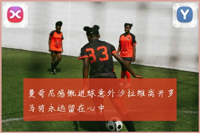 曼奇尼感慨进球意外沙拉维离开罗马将永远留在心中