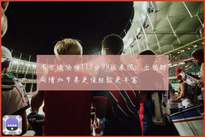 韦尔谈场均115分99板表现：出场时间增加节奏更佳经验更丰富
