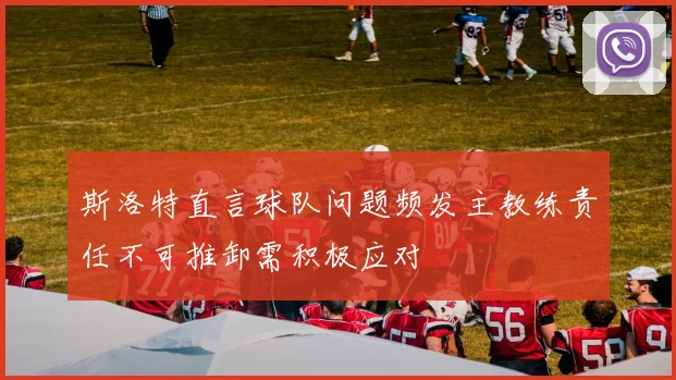 斯洛特直言球队问题频发主教练责任不可推卸需积极应对