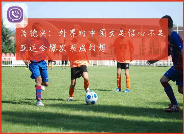 马德兴：外界对中国女足信心不足亚运会爆发或成幻想