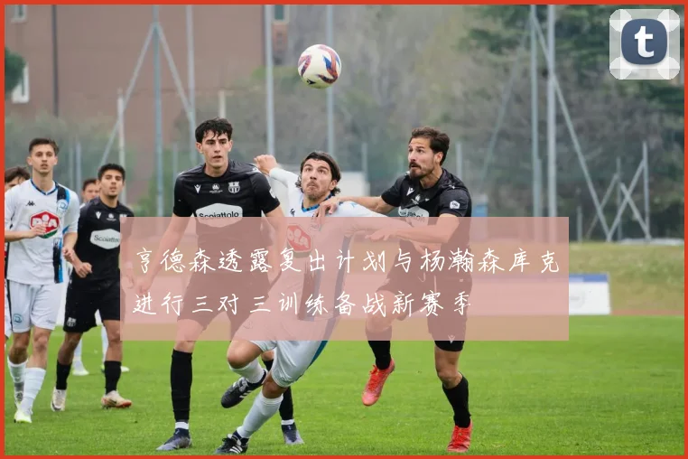 亨德森透露复出计划与杨瀚森库克进行三对三训练备战新赛季