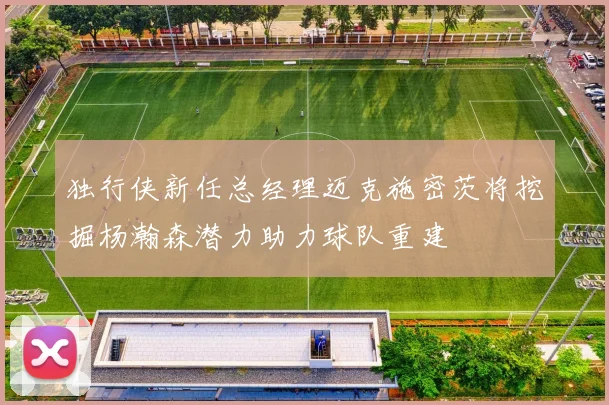 独行侠新任总经理迈克施密茨将挖掘杨瀚森潜力助力球队重建
