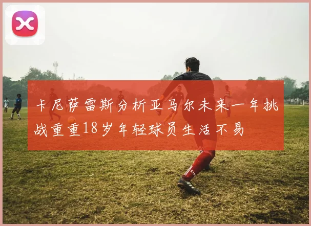 卡尼萨雷斯分析亚马尔未来一年挑战重重18岁年轻球员生活不易