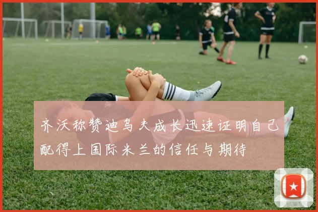 齐沃称赞迪乌夫成长迅速证明自己配得上国际米兰的信任与期待