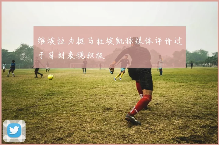 维埃拉力挺马杜埃凯称媒体评价过于苛刻表现积极