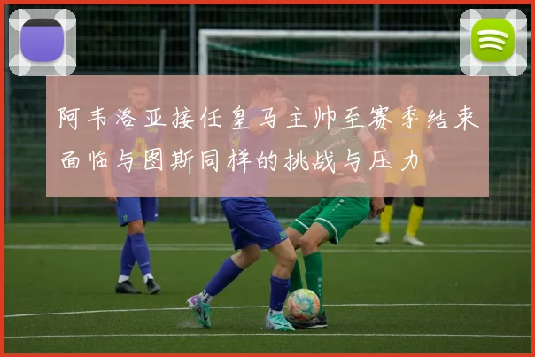 阿韦洛亚接任皇马主帅至赛季结束面临与图斯同样的挑战与压力