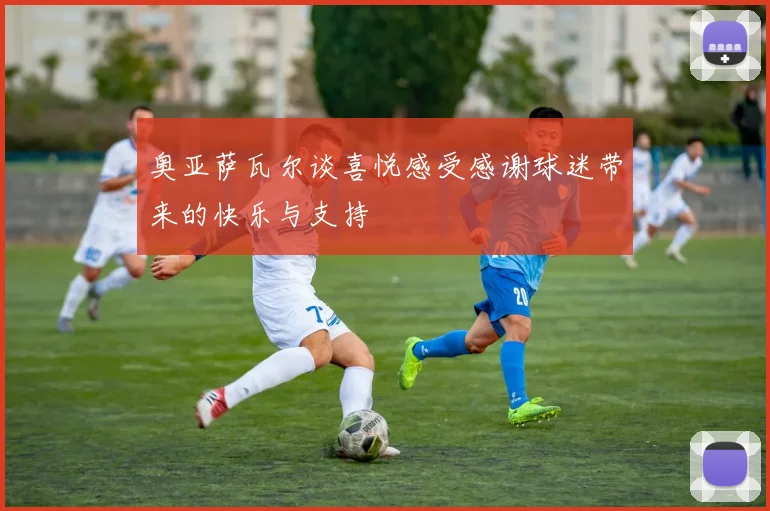 奥亚萨瓦尔谈喜悦感受感谢球迷带来的快乐与支持