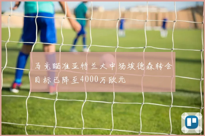 马竞瞄准亚特兰大中场埃德森转会目标已降至4000万欧元