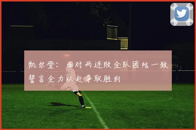 凯尔登：面对两连败全队团结一致誓言全力以赴争取胜利