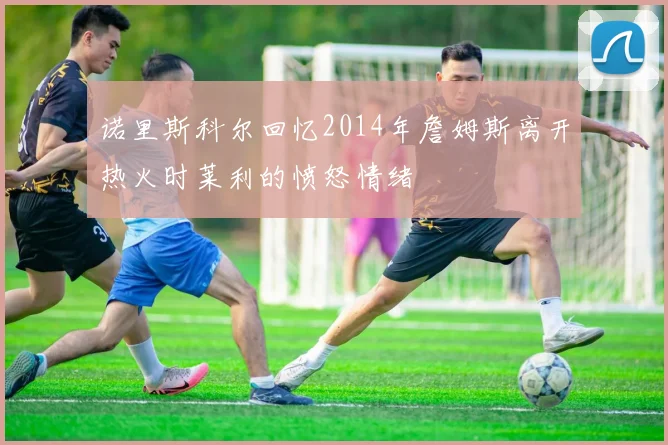 诺里斯科尔回忆2014年詹姆斯离开热火时莱利的愤怒情绪